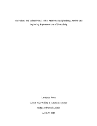 Masculinity and Vulnerability: Men’s Memoirs Destigmatizing Anxiety and
Expanding Representations of Masculinity
Lawrence Jolón
AMST 402: Writing in American Studies
Professor Marisol LeBrón
April 29, 2014
 