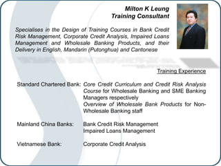 Milton K Leung
Training Consultant
Specialises in the Design of Training Courses in Bank Credit
Risk Management, Corporate Credit Analysis, Impaired Loans
Management and Wholesale Banking Products, and their
Delivery in English, Mandarin (Putonghua) and Cantonese
Training Experience
Standard Chartered Bank: Core Credit Curriculum and Credit Risk Analysis
Course for Wholesale Banking and SME Banking
Managers respectively
Overview of Wholesale Bank Products for Non-
Wholesale Banking staff
Mainland China Banks: Bank Credit Risk Management
Impaired Loans Management
Vietnamese Bank: Corporate Credit Analysis
 
