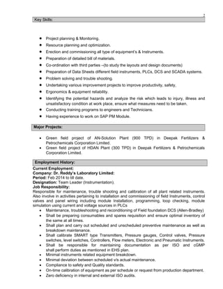 2
• Project planning & Monitoring.
• Resource planning and optimization.
• Erection and commissioning all type of equipment’s & Instruments.
• Preparation of detailed bill of materials.
• Co-ordination with third parties –(to study the layouts and design documents)
• Preparation of Data Sheets different field instruments, PLCs, DCS and SCADA systems.
• Problem solving and trouble shooting.
• Undertaking various improvement projects to improve productivity, safety,
• Ergonomics & equipment reliability.
• Identifying the potential hazards and analyze the risk which leads to injury, illness and
unsatisfactory condition at work place, ensure what measures need to be taken.
• Conducting training programs to engineers and Technicians.
• Having experience to work on SAP PM Module.
• Green field project of AN-Solution Plant (900 TPD) in Deepak Fertilizers &
Petrochemicals Corporation Limited.
• Green field project of HDAN Plant (300 TPD) in Deepak Fertilizers & Petrochemicals
Corporation Limited.
Employment History:
Current Employment:
Company: Dr. Reddy’s Laboratory Limited:
Period: Feb 2014 to till date.
Designation: Team Leader (Instrumentation).
Job Responsibility:
Responsible for maintenance, trouble shooting and calibration of all plant related instruments.
Also involve in activities pertaining to installation and commissioning of field Instruments, control
valves and panel wiring including module Installation, programming, loop checking, module
simulation using current and voltage sources in PLCs
• Maintenance, troubleshooting and reconditioning of Field foundation DCS (Allen-Bradley)
• Shall be preparing consumables and spares requisition and ensure optimal inventory of
the same at all times.
• Shall plan and carry out scheduled and unscheduled preventive maintenance as well as
breakdown maintenance.
• Shall calibrate SMART type Transmitters, Pressure gauges, Control valves, Pressure
switches, level switches, Controllers, Flow meters, Electronic and Pneumatic Instruments.
• Shall be responsible for maintaining documentation as per ISO and cGMP
shall perform duties as mentioned in EHS plan.
• Minimal instruments related equipment breakdown.
• Minimal deviation between scheduled v/s actual maintenance.
• Compliance to safety and Quality standards.
• On-time calibration of equipment as per schedule or request from production department.
• Zero deficiency in internal and external ISO audits.
Key Skills:
Major Projects:
 
