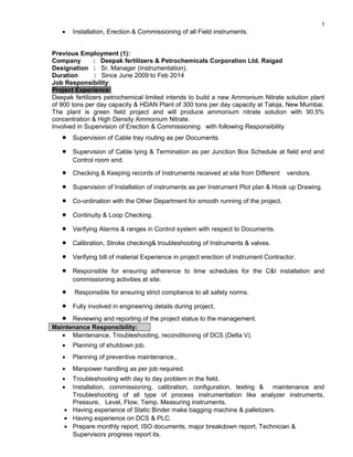 3
• Installation, Erection & Commissioning of all Field instruments.
Previous Employment (1):
Company : Deepak fertilizers & Petrochemicals Corporation Ltd. Raigad
Designation : Sr. Manager (Instrumentation).
Duration : Since June 2009 to Feb 2014
Job Responsibility:
Project Experience:
Deepak fertilizers petrochemical limited intends to build a new Ammonium Nitrate solution plant
of 900 tons per day capacity & HDAN Plant of 300 tons per day capacity at Taloja, New Mumbai.
The plant is green field project and will produce ammonium nitrate solution with 90.5%
concentration & High Density Ammonium Nitrate.
Involved in Supervision of Erection & Commissioning with following Responsibility
• Supervision of Cable tray routing as per Documents.
• Supervision of Cable lying & Termination as per Junction Box Schedule at field end and
Control room end.
• Checking & Keeping records of Instruments received at site from Different vendors.
• Supervision of Installation of instruments as per Instrument Plot plan & Hook up Drawing.
• Co-ordination with the Other Department for smooth running of the project.
• Continuity & Loop Checking.
• Verifying Alarms & ranges in Control system with respect to Documents.
• Calibration, Stroke checking& troubleshooting of Instruments & valves.
• Verifying bill of material Experience in project erection of Instrument Contractor.
• Responsible for ensuring adherence to time schedules for the C&I installation and
commissioning activities at site.
• Responsible for ensuring strict compliance to all safety norms.
• Fully involved in engineering details during project.
• Reviewing and reporting of the project status to the management.
Maintenance Responsibility:
• Maintenance, Troubleshooting, reconditioning of DCS (Delta V).
• Planning of shutdown job.
• Planning of preventive maintenance..
• Manpower handling as per job required.
• Troubleshooting with day to day problem in the field.
• Installation, commissioning, calibration, configuration, testing & maintenance and
Troubleshooting of all type of process instrumentation like analyzer instruments,
Pressure, Level, Flow, Temp. Measuring instruments.
• Having experience of Static Binder make bagging machine & palletizers.
• Having experience on DCS & PLC.
• Prepare monthly report, ISO documents, major breakdown report, Technician &
Supervisors progress report its.
 