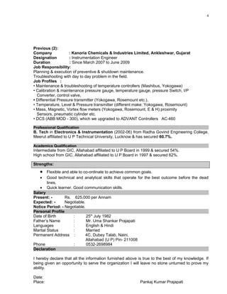 4
Previous (2):
Company : Kanoria Chemicals & Industries Limited, Ankleshwar, Gujarat
Designation : Instrumentation Engineer
Duration : Since March 2007 to June 2009
Job Responsibility:
Planning & execution of preventive & shutdown maintenance.
Troubleshooting with day to day problem in the field.
Job Profiles :
• Maintenance & troubleshooting of temperature controllers (Mashibus, Yokogawa)
• Calibration & maintenance pressure gauge, temperature gauge, pressure Switch, I/P
Converter, control valve,
• Differential Pressure transmitter (Yokogawa, Rosemount etc.),
• Temperature, Level & Pressure transmitter (different make: Yokogawa, Rosemount)
• Mass, Magnetic, Vortex flow meters (Yokogawa, Rosemount, E & H) proximity
Sensors, pneumatic cylinder etc.
• DCS (ABB MOD - 300), which we upgraded to ADVANT Controllers AC-460
Professional Qualification
B. Tech in Electronics & Instrumentation (2002-06) from Radha Govind Engineering College,
Meerut affiliated to U P Technical University, Lucknow & has secured 60.7%.
Academics Qualification
Intermediate from GIC, Allahabad affiliated to U P Board in 1999 & secured 54%.
High school from GIC, Allahabad affiliated to U P Board in 1997 & secured 62%.
Strengths:
• Flexible and able to co-ordinate to achieve common goals.
• Good technical and analytical skills that operate for the best outcome before the dead
lines.
• Quick learner. Good communication skills.
Salary
Present: - Rs. 625,000 per Annam
Expected: - Negotiable.
Notice Period: - Negotiable.
Personal Profile
Date of Birth : 25th
July 1982
Father’s Name : Mr. Uma Shankar Prajapati
Languages : English & Hindi
Marital Status : Married
Permanent Address : 4C, Dubey Talab, Naini,
Allahabad (U P) Pin- 211008
Phone : 0532-2698984
Declaration
I hereby declare that all the information furnished above is true to the best of my knowledge. If
being given an opportunity to serve the organization I will leave no stone unturned to prove my
ability.
Date:
Place: Pankaj Kumar Prajapati
 