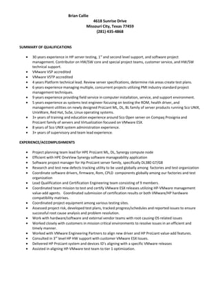 Brian Callie
4618 Sunrise Drive
Missouri City, Texas 77459
(281) 435-4868
SUMMARY OF QUALIFICATIONS
• 30 years experience in HP server testing, 1st
and second level support, and software project
management. Contributor on HW/SW core and special project teams, customer service, and HW/SW
technical support.
• VMware VSP accredited
• VMware VSTP accredited
• 4 years Platform technical lead. Review server specifications, determine risk areas create test plans.
• 6 years experience managing multiple, concurrent projects utilizing PMI industry standard project
management techniques.
• 9 years experience providing field service in computer installation, service, and support environment.
• 5 years experience as systems test engineer focusing on testing the ROM, health driver, and
management utilities on newly designed ProLiant ML, DL, BL family of server products running Sco UNIX,
UnixWare, Red Hat, SuSe, Linux operating systems.
• 3+ years of training and education experience around Sco Open server on Compaq Prosignia and
ProLiant family of servers and Virtualization focused on VMware ESX.
• 8 years of Sco UNIX system administration experience.
• 3+ years of supervisory and team lead experience.
EXPERIENCE/ACCOMPLISHMENTS
• Project planning team lead for HPE ProLiant ML, DL, Synergy compute node
• Efficient with HPE OneView Synergy software manageability application
• Software project manager for Hp ProLiant server family, specifically DL380 G7/G8
• Research and test new defects tracking utility to be used globally among factories and test organization
• Coordinate software drivers, firmware, Rom, CPLD components globally among our factories and test
organization
• Lead Qualification and Certification Engineering team consisting of 9 members.
• Coordinated team mission to test and certify VMware ESX releases utilizing HP-VMware management
value-add agents. Coordinated submission of certification results or both VMware/HP hardware
compatibility matrixes.
• Coordinated project equipment among various testing sites.
• Assessed project risk, developed test plans, tracked progress/schedules and reported issues to ensure
successful root cause analysis and problem resolution.
• Work with hardware/software and external vendor teams with root causing OS related issues
• Worked closely with customers in mission critical environments to resolve issues in an efficient and
timely manner.
• Worked with VMware Engineering Partners to align new driver and HP ProLiant value-add features.
• Consulted in 3rd
level HP HW support with customer VMware ESX Issues.
• Delivered HP ProLiant system and devices ID’s aligning with a specific VMware releases
• Assisted in aligning HP-VMware test team to tier 1 optimization.
 