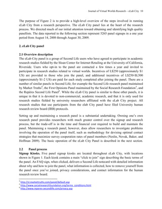 Journal of Virtual Worlds Research – eLab City 10
The purpose of Figure 2 is to provide a high-level overview of the steps involved in running
eLab City from a research perspective. The eLab City panel lies at the heart of the research
process. We directed much of our initial attention toward obtaining and identifying high quality
panellists. The data reported in the following section represent 5265 panel signups in a one year
period from August 14, 2008 through August 30, 2009.
2. eLab City panel
2.1 Overview description
The eLab City panel is a group of Second Life users who have agreed to participate in academic
research studies fielded by the Sloan Center for Internet Retailing at the University of California,
Riverside. Users who opt-in to the panel are contacted a few times a year and invited to
participate in research studies related to virtual worlds. Incentives of L$250 (approximately $1
US) are provided to those who join the panel, and additional incentives of L$250-$L500
(approximately $1-2 US) are paid for each study completed after joining the panel. There are a
number of similar panels in Second Life; for example the Second Life research panel maintained
by Market Truths4
, the First Opinions Panel maintained by the Social Research Foundation5
, and
the Repères Second Life Panel6
. While the eLab City panel is similar to these other panels, it is
unique in that it is devoted to non-commercial, academic research, and that it is only used for
research studies fielded by university researchers affiliated with the eLab City project. All
research studies that use participants from the elab City panel have filed University human
research review board (IRB) protocols.
Setting up and maintaining a research panel is a substantial undertaking. Owning one’s own
research panel provides researchers with much greater control over the signup and research
process, but the trade-off is in the time and financial cost required to build and maintain the
panel. Maintaining a research panel, however, does allow researchers to investigate problems
involving the operation of the panel itself, such as methodology for devising optimal contact
strategies that maximize survey cooperation rates of panel members (Neslin, Novak, Baker, and
Hoffman 2009). The basic operation of the eLab City Panel is described in the next section.
2.2 Panel process
Signup Kiosks. Five panel signup kiosks are located throughout eLab City, with locations
shown in Figure 1. Each kiosk contains a main ―click to join‖ sign describing the basic terms of
the panel. An FAQ sign, when clicked, delivers a Second Life notecard with detailed information
about why and how to join the panel, what information is collected, how to remove yourself from
the panel once you’ve joined, privacy considerations, and contact information for the human
research review board.
4
http://sl.markettruths.com/panel/default.asp
5
http://www.socialresearchfoundation.org/terms_conditions.html
6
http://www.reperes-secondlife.com/privacy.asp
 