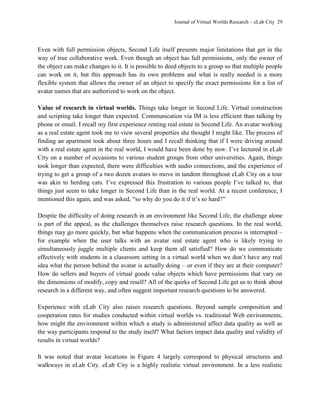 Journal of Virtual Worlds Research – eLab City 29
Even with full permission objects, Second Life itself presents major limitations that get in the
way of true collaborative work. Even though an object has full permissions, only the owner of
the object can make changes to it. It is possible to deed objects to a group so that multiple people
can work on it, but this approach has its own problems and what is really needed is a more
flexible system that allows the owner of an object to specify the exact permissions for a list of
avatar names that are authorized to work on the object.
Value of research in virtual worlds. Things take longer in Second Life. Virtual construction
and scripting take longer than expected. Communication via IM is less efficient than talking by
phone or email. I recall my first experience renting real estate in Second Life. An avatar working
as a real estate agent took me to view several properties she thought I might like. The process of
finding an apartment took about three hours and I recall thinking that if I were driving around
with a real estate agent in the real world, I would have been done by now. I’ve lectured in eLab
City on a number of occasions to various student groups from other universities. Again, things
took longer than expected, there were difficulties with audio connections, and the experience of
trying to get a group of a two dozen avatars to move in tandem throughout eLab City on a tour
was akin to herding cats. I’ve expressed this frustration to various people I’ve talked to, that
things just seem to take longer in Second Life than in the real world. At a recent conference, I
mentioned this again, and was asked, ―so why do you do it if it’s so hard?‖
Despite the difficulty of doing research in an environment like Second Life, the challenge alone
is part of the appeal, as the challenges themselves raise research questions. In the real world,
things may go more quickly, but what happens when the communication process is interrupted –
for example when the user talks with an avatar real estate agent who is likely trying to
simultaneously juggle multiple clients and keep them all satisfied? How do we communicate
effectively with students in a classroom setting in a virtual world when we don’t have any real
idea what the person behind the avatar is actually doing – or even if they are at their computer?
How do sellers and buyers of virtual goods value objects which have permissions that vary on
the dimensions of modify, copy and resell? All of the quirks of Second Life get us to think about
research in a different way, and often suggest important research questions to be answered.
Experience with eLab City also raises research questions. Beyond sample composition and
cooperation rates for studies conducted within virtual worlds vs. traditional Web environments,
how might the environment within which a study is administered affect data quality as well as
the way participants respond to the study itself? What factors impact data quality and validity of
results in virtual worlds?
It was noted that avatar locations in Figure 4 largely correspond to physical structures and
walkways in eLab City. eLab City is a highly realistic virtual environment. In a less realistic
 