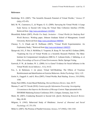 Journal of Virtual Worlds Research – eLab City 32
References
Bainbridge, W.S. (2007). ―The Scientific Research Potential of Virtual Worlds.,‖ Science 27
(July), 472-476.
Bell, M. W., Castronova, E., & Wagner, G. G. (2009). Surveying the Virtual World: A Large
Scale Survey in Second LIfe Using the Virtual Data Collection Interface (VCDI).
Retrieved from http://ssrn.com/abstract=1418562.
Bloomfield, Robert (2007), Worlds For Study: Invitation – Virtual Worlds for Studying Real-
World Business. Working paper, Johnson Graduate School of Management, Cornell
University. Retrieved from (http://ssrn.com/abstract=988984).
Chesney T., S. Chuah and R. Hoffmann (2007), ―Virtual World Experimentation: An
Exploratory Study.,‖ Retrieved from http://ssrn.com/abstract=1068225.
Djorgovski, S.G., P. Hut, S. McMillan, E. Vesperini, R. Knop, W. Farr and M.J. Graham (2009).
―Exploring the Use of Virtual Worlds as a Scientific Research Platform: The Meta-
Institute for Computational Astrophysics (MICA). F. Lehman-Grube, J. Sablating, et. al
(Eds), Proceedings of Facets of Virtual Environments. Berlin: Springer Verlag.
Eastwick, P. W., & Gardner, W. L. (2008). Is it a Game? Evidence for Social Influence in the
Virtual World. Social Influence , 4 (1), 18-32.
Fox, J., & Bailenson, J. (in press). Virtual Self-Modeling: The Effects of Vicarious
Reinforcement and Identification on Exercise Behaviors. Media Psychology 12(1), 1-25.
Gorini A., Gaggioli A. and G. Riva (2007), Virtual Worlds, Real Healing. Science, 318 (5856),
1549.
Hemp, Paul (2006), Avatar-Based Marketing. Harvard Business Review, June, 48-57.
Massara, F. and T.P. Novak (2010). Context-specific Information Processing: Investigating
Circumstances that Improve the Retention of Message Content. Paper presented at the
INFORMS Marketing Science Conference 2010 , Cologne, Germany, June 16-19.
Menti, M. (2007), Conducting Research in Second Life. Quirks Marketing Research Review.
May, 44-48.
Milgram, S. (1963). Behavioral Study of Obedience. Journal of Abnormal and Social
Psychology. 67, 371-378.
Miller G. (2007), The Promise of Parallel Universes. Science, 317 (5842), 1341-1343.
 