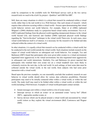 Journal of Virtual Worlds Research – eLab City 5
crude by comparison to the available tools for Web-based surveys such as the two survey
research tools we used in the eLab City project—Qualtrics1
and GMI-Net-MR2
.
Still, there are many situations in which it is critical that research be conducted within a virtual
world, rather than in the real world or in a Web browser. One such stream of research—which
requires data collection occuring within a virtual world—focuses upon demonstrating that virtual
world behavior mirrors real world behavior. For example, Slater et al (2006) replicated
Milgram’s (2006) obedience study in a projection based virtual reality environment; Yee et al.
(2007) replicated findings from the physical world regarding interpersonal distance in the virtual
world Second Life; and Eastwick and Gardner (2008) replicated physical world findings
regarding the ―foot-in-the-door‖ technique in the virtual world There.com. In such cases, since
virtual world behavior itself is of interest, it is necessary for the research to be fielded and data
collected within the context of a virtual world.
In other situations, it is equally critical that research not be conducted within a virtual world, but
be conducted in the real world (outside the virtual world). Such situations include research on the
impact of virtual world behavior on subsequent real world behavior. For example, Yee and
Bailenson (2007) found that participants who were given taller avatars in a virtual environment
negotiated more aggressively in the virtual environment, but also negotiated more aggressively
in subsequent real world interactions. Similarly, Fox and Bailenson (in press) reported that
participants who watched their own avatar run on a virtual treadmill were more likely to
voluntarily exercise the next day, in the real world. In such settings, at least some data must be
collected outside the virtual world, in the real world, from subjects who had some prior
interaction with a virtual world.
Based upon the previous examples, we can reasonably conclude that academic research on user
behavior in virtual worlds should allow for various data collection possibilities. Potential
participants may need to be initially contacted either within a virtual world, or within the real
world. The study itself may need to be fielded either within a virtual world, or within the real
world (including a Web browser). Examples of virtual world participant contact include:
 Instant messages sent within a virtual world to a list of avatar names
 Intercept surveys in which an avatar—or an automated avatar ―survey bot‖ (Menti
2007)—approaches another avatar, or
 Survey devices which can be placed around a virtual world and encountered by virtual
world visitors as they explore the virtual environment (Bell, Castronova and Wagner
2009).
1
http://qualtrics.com/
2
http://www.gmi-mr.com/
 