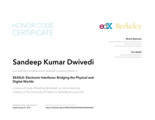 Graduate Student Researcher
The University of California, Berkeley
Tom Zajdel
Associate Professor of Electrical Engineering
and Computer Science
The University of California, Berkeley
Michel Maharbiz
HONOR CODE CERTIFICATE Verify the authenticity of this certificate at
Berkeley
CERTIFICATE
HONOR CODE
Sandeep Kumar Dwivedi
successfully completed and received a passing grade in
EE40LX: Electronic Interfaces: Bridging the Physical and
Digital Worlds
a course of study offered by BerkeleyX, an online learning
initiative of The University of California, Berkeley through edX.
Issued January 01, 2016 https://verify.edx.org/cert/2f0bc997a8cd45598fcb03af0e4f5a50
 