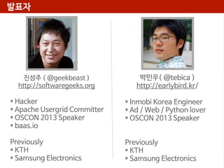발표자

진성주 ( @geekbeast )
http://softwaregeeks.org

박민우( @tebica )
http://earlybird.kr/

* Hacker
* Apache Usergrid Committer
* OSCON 2013 Speaker
* baas.io

* Inmobi Korea Engineer
* Ad / Web / Python lover
* OSCON 2013 Speaker

Previously
* KTH
* Samsung Electronics

Previously
* KTH
* Samsung Electronics

 
