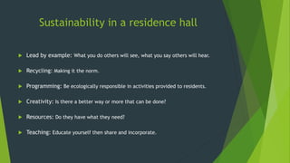 Sustainability in a residence hall
 Lead by example: What you do others will see, what you say others will hear.
 Recycling: Making it the norm.
 Programming: Be ecologically responsible in activities provided to residents.
 Creativity: Is there a better way or more that can be done?
 Resources: Do they have what they need?
 Teaching: Educate yourself then share and incorporate.
 