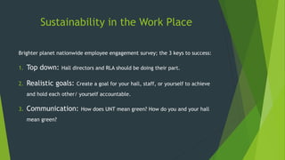 Sustainability in the Work Place
Brighter planet nationwide employee engagement survey; the 3 keys to success:
1. Top down: Hall directors and RLA should be doing their part.
2. Realistic goals: Create a goal for your hall, staff, or yourself to achieve
and hold each other/ yourself accountable.
3. Communication: How does UNT mean green? How do you and your hall
mean green?
 