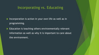 Incorporating vs. Educating
 Incorporation is action in your own life as well as in
programming.
 Education is teaching others environmentally relevant
information as well as why it is important to care about
the environment.
 