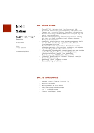  
  
  
  
  
  
Nikhil  
Salian    
  
  
  
Mumbai,  India    
  
Mobile:  
+91-­900  45  969  69    
  
nikhilsalian82@gmail.com  
  
Title  :  SAP  MM  TRAINER    
  
● Senior  SAP  MM  Trainer  with  8  plus  Years  Experience  in  SAP.    
● Successfully  delivered  150  +  Corporate  Trainings  with  SAP  Education  
Partners,  SAP  Partners,  SAP  Platinum  Customers  in  India  and  Europe.  
● Expertise  in  delivering  “Tailor-­Made/  Fit-­To-­order”  trainings  to  align  with    
                            specific  Client  Requirements.    
● Expertise  in  Delivering  trainings  to  a  wide  variety  of  trainees  including  
End  Users,  Key  Users,  Consultants,  Project  Managers,  Business  
Managers,  Students,  Interns.  
● Successfully  delivered  trainings  across  several  industry  sectors  like  Oil  
and  Gas,  Retail,  Manufacturing,  Logistics,  Education,  Telecom,  
Pharmaceuticals,  Automotive.    
● Expertise  in  Greenfield  Implementations,  Project  Implementations,  
Functional  Blueprinting,  Proof-­Of-­Concept  Studies,Roll-­Outs,  Upgrades,  
Hyper  Care  Support  For  Live  Boxes,  Enhancements.  
● Comprehensive  understanding  of  integration  aspects  with  other  modules  
such  as  Project  Systems,  Finance  and  Controlling,  Sales  and  
Distribution,  Production  Planning,  Funds  Management.  
● Basic  Understanding  of  SCM  Modules,  EWM  and  APO    
● Successfully  delivered  trainings  in  variety  of  formats  like  Classroom,  
Online,  Video  Conferencing  
● International  Training  Experience  of  1  Year.    
● Delivered  Trainings  for  SAP  India.    
  
  
  
  
  
  
  
  
  
     
SKILLS  &  CERTIFICATIONS    
  
● SAP  MM  Certified  (  Certificate  ID  0007061125)  
● APICS  CSCP  Certified    
● APICS  CPIM  BSCM  /  MPR  Certified    
● SAP  Cross-­Module  Integration  Expert  
● ITIL  V3  Foundation  Course  
● Crescent  Level  1  Retail  Certified    
  
     
  
  
  
  
  
  
  
  
 