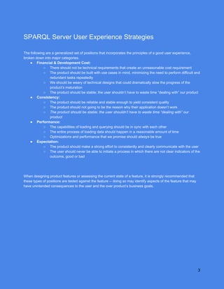 
SPARQLServerUserExperienceStrategies

Thefollowingareageneralizedsetofpositionsthatincorporatestheprinciplesofagooduserexperience,
brokendownintomajorcategories.
● Financial&DevelopmentCost:
○ Thereshouldnotbetechnicalrequirementsthatcreateanunreasonablecostrequirement
○ Theproductshouldbebuiltwithusecasesinmind,minimizingtheneedtoperformdifficultand
redundanttasksrepeatedly
○ Weshouldbewearyoftechnicaldesignsthatcoulddramaticallyslowtheprogressofthe
product’smaturation
○ Theproductshouldbestable;theusershouldn’thavetowastetime“dealingwith”ourproduct
● Consistency:
○ Theproductshouldbereliableandstableenoughtoyieldconsistentquality
○ Theproductshouldnotgoingtobethereasonwhytheirapplicationdoesn’twork
○ Theproductshouldbestable;theusershouldn’thavetowastetime“dealingwith”our
product
● Performance:
○ Thecapabilitiesofloadingandqueryingshouldbeinsyncwitheachother
○ Theentireprocessofloadingdatashouldhappenina​reasonable​amountoftime
○ Optimizationsandperformancethatwepromiseshould​always​betrue
● Expectation:
○ Theproductshouldmakeastrongefforttoconsistentlyandclearlycommunicatewiththeuser
○ Theusershouldneverbeabletoinitiateaprocessinwhichtherearenotclearindicatorsofthe
outcome,goodorbad



Whendesigningproductfeaturesorassessingthecurrentstateofafeature,itisstronglyrecommendedthat
thesetypesofpositionsaretestedagainstthefeature­­doingsomayidentifyaspectsofthefeaturethatmay
haveunintendedconsequencestotheuserandtheoverproduct’sbusinessgoals.
 
3
 