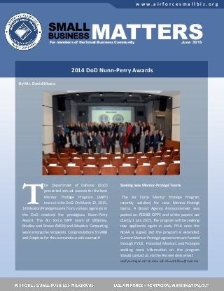 SAF/SB: Small Source, Right Value, Big Performance Full story on page 2
w w w . a i r f o r c e s m a l l b i z . o r g
For members of the Small Business Community
SMALL
BUSINESS
June 2015
T
he Department of Defense (DoD)
presented annual awards for the best
Mentor Protégé Program (MPP)
teams in the DoD. On March 12, 2015,
14 Mentor/Protégé teams from various agencies in
the DoD received the prestigious Nunn-Perry
Award. The Air Force MPP team of Whitney,
Bradley and Brown (WBB) and Edaptive Computing
were among the recipients. Congratulations to WBB
and Edaptive for this tremendous achievement!
Seeking new Mentor-Protégé Teams
The Air Force Mentor Protégé Program
recently solicited for new Mentor-Protégé
teams. A Broad Agency Announcement was
posted on FEDBIZ OPPS and white papers are
due by 1 July 2015. The program will be seeking
new applicants again in early FY16 once the
NDAA is signed and the program is extended.
Current Mentor Protégé agreements are funded
through FY18. Potential Mentors and Protégés
seeking more information on the program
should contact us via the Answer desk email:
usaf.pentagon.saf-sb.mbx.saf-sb-workflow@mail.mil
By Mr. David Sikora
MATTERS
2014 DoD Nunn-Perry Awards
 