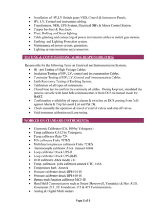 Page 3 of 6 
 Installation of HV,LV Switch gears VSD, Control & Instrument Panels.
 HV, LV, Control and instrument cabling.
 Transformers, NER, UPS System, Electrical DB's & Motor Control Station.
 Copper bus bars & Bus ducts.
 Plant, Bulding and Street lighting.
 Cable glanding and connecting of power instruments cables in switch gear motors.
 Earthing and Lighting Protection system.
 Maintenance of power system, generators.
 Lighting system insulation and connection
TESTING & COMMISSIONING WORK RESPONSIBILITIES:
Responsible for the following Tests on Electrical and Instrumentation Systems.
 Hi - pot Testing of High Voltage Cables.
 Insulation Testing of HV, LV, control and instrumentation Cables.
 Continuity Testing of HV, LV, Control and Instrumentation Cables.
 Earth Resistance Testing of Earthing System.
 Calibration of all types of instruments.
 Closed loop test to confirm the continuity of cables. During loop test, simulated the
process variable with hand held communicator or from DCS in manual mode for
HART.
 Confirmation availability of inputs alarms & switches on DCS coming from field
against Alarm & Trip Set-point List and P&ID).
 Check manually the operation & travel of control valves and shut off valves.
 Field instrument calibration and Loop testing.
WORKED ON STANDARD INSTRUMENTS:
 Electronic Calibrator (CA, 100 by Yokogawa)
 Temp calibrator CA12 by Yokogawa
 Temp calibrator fluke 724
 MA calibrator Fluke 707EX
 Multifunction process calibrator Fluke 725EX
 thermocouple calibrator Altek transact 4669t
 Loop calibrator Druck UPS-ll
 Loop calibrator Druck UPS-lll-IS
 RTD calibrator Altek model 211
 Temp. calibrator- jofra calibrator ametek CTC-140A
 Temperature bath Ametek
 Pressure calibrator druck DPI-104-IS
 Pressure calibrator druck DPI-610-IS
 Bemax multifunction calibrator MC5-IS
 Hand Held Communicators such as Smart (Honeywell, Yamatake) & Hart ABB,
Rosemount 275 , FF Foundation 375 & 475 Communicators.
 Analog & Digital Multi meters
 