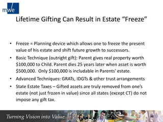 Lifetime Gifting Can Result in Estate “Freeze”
• Freeze = Planning device which allows one to freeze the present
value of his estate and shift future growth to successors.
• Basic Technique (outright gift): Parent gives real property worth
$100,000 to Child. Parent dies 25 years later when asset is worth
$500,000. Only $100,000 is includable in Parents' estate.
• Advanced Techniques: GRATs, IDGTs & other trust arrangements
• State Estate Taxes – Gifted assets are truly removed from one’s
estate (not just frozen in value) since all states (except CT) do not
impose any gift tax.
10
 