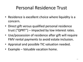 Personal Residence Trust
• Residence is excellent choice where liquidity is a
concern.
• Direct gift versus qualified personal residence
trust (“QPRT”) – impacted by low interest rates.
• Use/possession of residence after gift will require
FMV rental payments to avoid estate inclusion.
• Appraisal and possible TIC valuation needed.
• Example – Valuable vacation home.
13
 