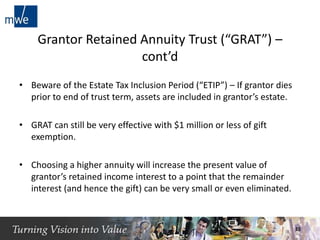 Grantor Retained Annuity Trust (“GRAT”) –
cont’d
• Beware of the Estate Tax Inclusion Period (“ETIP”) – If grantor dies
prior to end of trust term, assets are included in grantor’s estate.
• GRAT can still be very effective with $1 million or less of gift
exemption.
• Choosing a higher annuity will increase the present value of
grantor’s retained income interest to a point that the remainder
interest (and hence the gift) can be very small or even eliminated.
15
 