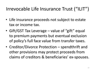 Irrevocable Life Insurance Trust (“ILIT”)
• Life insurance proceeds not subject to estate
tax or income tax.
• Gift/GST Tax Leverage – value of “gift” equal
to premium payments but eventual exclusion
of policy’s full face value from transfer taxes.
• Creditor/Divorce Protection – spendthrift and
other provisions may protect proceeds from
claims of creditors & beneficiaries’ ex-spouses.
17
 