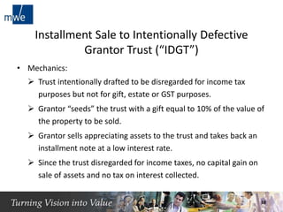 Installment Sale to Intentionally Defective
Grantor Trust (“IDGT”)
• Mechanics:
 Trust intentionally drafted to be disregarded for income tax
purposes but not for gift, estate or GST purposes.
 Grantor “seeds” the trust with a gift equal to 10% of the value of
the property to be sold.
 Grantor sells appreciating assets to the trust and takes back an
installment note at a low interest rate.
 Since the trust disregarded for income taxes, no capital gain on
sale of assets and no tax on interest collected.
18
 