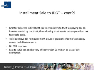 Installment Sale to IDGT – cont’d
• Grantor achieves indirect gift-tax free transfers to trust via paying tax on
income earned by the trust, thus allowing trust assets to compound on tax
favorable basis.
• Trust can have tax reimbursement clause if grantor’s income tax liability
causes cash flow concern.
• No ETIP concern.
• Sale to IDGT can still be very effective with $1 million or less of gift
exemption.
19
 