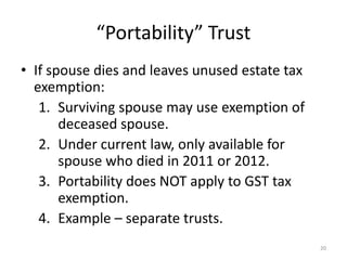 “Portability” Trust
• If spouse dies and leaves unused estate tax
exemption:
1. Surviving spouse may use exemption of
deceased spouse.
2. Under current law, only available for
spouse who died in 2011 or 2012.
3. Portability does NOT apply to GST tax
exemption.
4. Example – separate trusts.
20
 