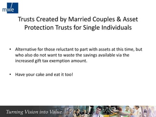Trusts Created by Married Couples & Asset
Protection Trusts for Single Individuals
• Alternative for those reluctant to part with assets at this time, but
who also do not want to waste the savings available via the
increased gift tax exemption amount.
• Have your cake and eat it too!
21
 