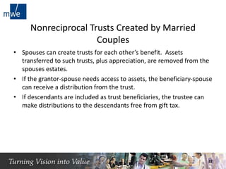 Nonreciprocal Trusts Created by Married
Couples
• Spouses can create trusts for each other’s benefit. Assets
transferred to such trusts, plus appreciation, are removed from the
spouses estates.
• If the grantor-spouse needs access to assets, the beneficiary-spouse
can receive a distribution from the trust.
• If descendants are included as trust beneficiaries, the trustee can
make distributions to the descendants free from gift tax.
22
 