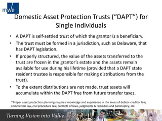 Domestic Asset Protection Trusts (“DAPT”) for
Single Individuals
• A DAPT is self-settled trust of which the grantor is a beneficiary.
• The trust must be formed in a jurisdiction, such as Delaware, that
has DAPT legislation.
• If properly structured, the value of the assets transferred to the
trust are frozen in the grantor’s estate and the assets remain
available for use during his lifetime (provided that a DAPT state
resident trustee is responsible for making distributions from the
trust).
• To the extent distributions are not made, trust assets will
accumulate within the DAPT free from future transfer taxes.
*Proper asset protection planning requires knowledge and experience in the areas of debtor-creditor law,
commercial law, civil procedure law, conflicts of laws, judgments & remedies and bankruptcy, etc.
24
 