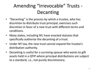 Amending “Irrevocable” Trusts -
Decanting
• “Decanting” is the process by which a trustee, who has
discretion to distribute trust principal, exercises such
discretion in favor of a new trust with different terms and
conditions.
• Many states, including NY, have enacted statutes that
specifically authorize the decanting of a trust.
• Under NY law, the new trust cannot expand the trustee’s
distribution authority.
• Decanting is useful for a surviving spouse who wants to gift
assets held in a QTIP where principal distributions are subject
to a standard, i.e., not purely discretionary.
25
 