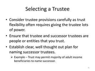 Selecting a Trustee
• Consider trustee provisions carefully as trust
flexibility often requires giving the trustee lots
of power.
• Ensure that trustee and successor trustees are
people or entities that you trust.
• Establish clear, well thought out plan for
naming successor trustees.
 Example – Trust may permit majority of adult income
beneficiaries to name successor.
26
 
