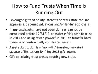 How to Fund Trusts When Time is
Running Out
• Leveraged gifts of equity interests or real estate require
appraisals, discount valuations and/or lender approvals.
• If appraisals, etc. have not been done or cannot be
completed before 12/31/12, consider gifting cash to trust
in 2012 and using “swap power” in 2013 to transfer hard
to value or contractually constricted assets.
• Asset substitution is a “non-gift” transfer; may start
statute of limitations by filing 2013 gift return.
• Gift to existing trust versus creating new trust.
27
 