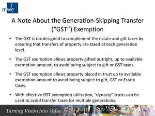 A Note About the Generation-Skipping Transfer
(“GST”) Exemption
• The GST is tax designed to complement the estate and gift taxes by
ensuring that transfers of property are taxed at each generation
level.
• The GST exemption allows property gifted outright, up to available
exemption amount, to avoid being subject to gift or GST taxes.
• The GST exemption allows property placed in trust up to available
exemption amount to avoid being subject to gift, GST or Estate
taxes.
• With effective GST exemption utilization, “dynasty” trusts can be
used to avoid transfer taxes for multiple generations.
3
 