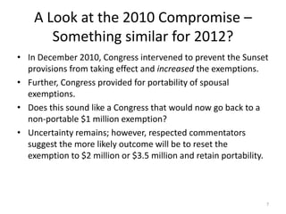 A Look at the 2010 Compromise –
Something similar for 2012?
• In December 2010, Congress intervened to prevent the Sunset
provisions from taking effect and increased the exemptions.
• Further, Congress provided for portability of spousal
exemptions.
• Does this sound like a Congress that would now go back to a
non-portable $1 million exemption?
• Uncertainty remains; however, respected commentators
suggest the more likely outcome will be to reset the
exemption to $2 million or $3.5 million and retain portability.
7
 