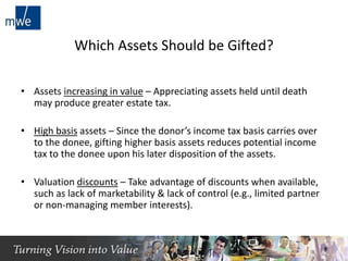 Which Assets Should be Gifted?
• Assets increasing in value – Appreciating assets held until death
may produce greater estate tax.
• High basis assets – Since the donor’s income tax basis carries over
to the donee, gifting higher basis assets reduces potential income
tax to the donee upon his later disposition of the assets.
• Valuation discounts – Take advantage of discounts when available,
such as lack of marketability & lack of control (e.g., limited partner
or non-managing member interests).
9
 