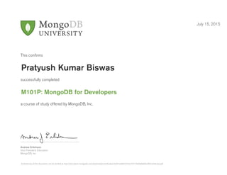 Andrew Erlichson
Vice President, Education
MongoDB, Inc.
This conﬁrms
successfully completed
a course of study offered by MongoDB, Inc.
July 15, 2015
Pratyush Kumar Biswas
M101P: MongoDB for Developers
Authenticity of this document can be verified at http://education.mongodb.com/downloads/certificates/3c031bd4b5574c61b717940a8d692c90/Certificate.pdf
 
