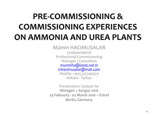PRE-COMMISSIONING &
COMMISSIONING EXPERIENCES
ON AMMONIA AND UREA PLANTS
Mümin HACIMUSALAR
(Independent)
Professional Commissioning
Manager / Consultant
muminha@isnet.net.tr
mhacimusalar@mail.com
Mobile: +905337746920
Ankara - Turkey
Presentation Update for
Nitrogen + Syngas 2016
29 February - 03 March 2016 – Estrel
Berlin, Germany
1
 