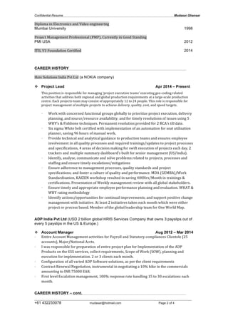 Confidential Resume Mudasar Ghansar
__________________________________________________________________________________
+61 432233078 mudasar@hotmail.com Page 2 of 4
Diploma	
  in	
  Electronics	
  and	
  Video	
  engineering 	
  
Mumbai University 1998
Project	
  Management	
  Professional	
  (PMP),	
  Currently	
  in	
  Good	
  Standing	
  	
  
PMI USA 2012
ITIL	
  V3	
  Foundation	
  Certified 2014
CAREER HISTORY
Here Solutions India Pvt Ltd (a NOKIA company)
v Project Lead Apr 2014 – Present
This	
  position	
  is	
  responsible	
  for	
  managing	
  ‘project	
  execution	
  teams’	
  executing	
  geo-­‐coding	
  related	
  
activities	
  that	
  address	
  both	
  regional	
  and	
  global	
  production	
  requirements	
  at	
  a	
  large-­‐scale	
  production	
  
centre.	
  Each	
  projects-­‐team	
  may	
  consist	
  of	
  appropriately	
  12	
  to	
  24	
  people.	
  This	
  role	
  is	
  responsible	
  for	
  
project	
  management	
  of	
  multiple	
  projects	
  to	
  achieve	
  delivery,	
  quality,	
  cost,	
  and	
  speed	
  targets.	
  	
  
	
  
• Work	
  with	
  concerned	
  functional	
  groups	
  globally	
  to	
  prioritize	
  project	
  execution,	
  delivery	
  
planning,	
  and	
  source/resource	
  availability;	
  and	
  for	
  timely	
  resolutions	
  of	
  issues	
  using	
  5	
  
WHY’s	
  &	
  Fishbone	
  techniques.	
  Permanent	
  resolution	
  provided	
  for	
  2	
  RCA’s	
  till	
  date.	
  
• Six	
  sigma	
  White	
  belt	
  certified	
  with	
  implementation	
  of	
  an	
  automation	
  for	
  seat	
  utilisation	
  
planner,	
  saving	
  96	
  hours	
  of	
  manual	
  work.	
  
• Provide	
  technical	
  and	
  analytical	
  guidance	
  to	
  production	
  teams	
  and	
  ensures	
  employee	
  
involvement	
  in	
  all	
  quality	
  processes	
  and	
  required	
  trainings/updates	
  to	
  project	
  processes	
  
and	
  specifications,	
  4	
  areas	
  of	
  decision	
  making	
  for	
  swift	
  execution	
  of	
  projects	
  each	
  day.	
  2	
  
trackers	
  and	
  multiple	
  summary	
  dashboard’s	
  built	
  for	
  senior	
  management	
  (US/India).	
  
• Identify,	
  analyse,	
  communicate	
  and	
  solve	
  problems	
  related	
  to	
  projects,	
  processes	
  and	
  
staffing	
  and	
  ensure	
  timely	
  escalations/mitigations	
  	
  
• Ensure	
  adherence	
  to	
  management	
  processes,	
  quality	
  standards	
  and	
  project	
  
specifications;	
  and	
  foster	
  a	
  culture	
  of	
  quality	
  and	
  performance.	
  MDA	
  (GEMBA)/Work	
  
Standardisation,	
  KAIZEN	
  workshop	
  resulted	
  in	
  saving	
  400Hrs/Month	
  in	
  trainings	
  &	
  
certifications.	
  Presentation	
  of	
  Weekly	
  management	
  review	
  with	
  all	
  global	
  stakeholders.	
  
• Ensure	
  timely	
  and	
  appropriate	
  employee	
  performance	
  planning	
  and	
  evaluation.	
  WHAT	
  &	
  
WHY	
  rating	
  methodology	
  
• Identify	
  actions/opportunities	
  for	
  continual	
  improvements;	
  and	
  support	
  positive	
  change	
  
management	
  with	
  initiative.	
  At	
  least	
  2	
  initiatives	
  taken	
  each	
  month	
  which	
  were	
  either	
  
project	
  or	
  process	
  based.	
  Member	
  of	
  the	
  global	
  leadership	
  team	
  for	
  One	
  World	
  Map.	
  
	
  
ADP India Pvt Ltd (USD 2 billion global HRIS Services Company that owns 3 payslips out of
every 5 payslips in the US & Europe.)
v Account Manager Aug 2012 – Mar 2014
• Entire	
  Account	
  Management	
  activities	
  for	
  Payroll	
  and	
  Statutory	
  compliances	
  Clientele	
  (25	
  
accounts),	
  Major/National	
  Accts.	
  
• I	
  was	
  responsible	
  for	
  preparation	
  of	
  entire	
  project	
  plan	
  for	
  Implementation	
  of	
  the	
  ADP	
  
Products	
  on	
  the	
  ESS	
  services,	
  collect	
  requirements,	
  Scope	
  of	
  Work	
  (SOW),	
  planning	
  and	
  
execution	
  for	
  implementation.	
  2	
  or	
  3	
  clients	
  each	
  month.	
  
• Configuration	
  of	
  all	
  varied	
  ADP	
  Software	
  solutions,	
  as	
  per	
  the	
  client	
  requirements	
  
• Contract	
  Renewal	
  Negotiation,	
  instrumental	
  in	
  negotiating	
  a	
  10%	
  hike	
  in	
  the	
  commercials	
  
amounting	
  to	
  INR	
  75000	
  EAR.	
  
• First	
  level	
  Escalation	
  management,	
  100%	
  response	
  rate	
  handling	
  15	
  to	
  30	
  escalations	
  each	
  
month.	
  
	
  
CAREER HISTORY – cont.
 