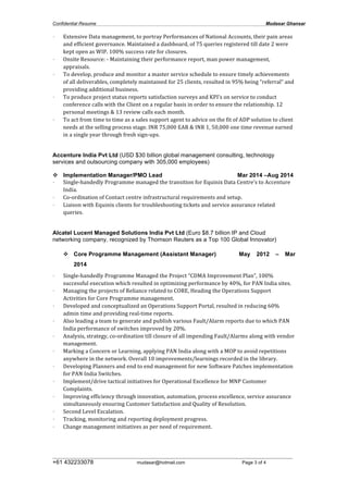 Confidential Resume Mudasar Ghansar
__________________________________________________________________________________
+61 432233078 mudasar@hotmail.com Page 3 of 4
• Extensive	
  Data	
  management,	
  to	
  portray	
  Performances	
  of	
  National	
  Accounts,	
  their	
  pain	
  areas	
  
and	
  efficient	
  governance.	
  Maintained	
  a	
  dashboard,	
  of	
  75	
  queries	
  registered	
  till	
  date	
  2	
  were	
  
kept	
  open	
  as	
  WIP.	
  100%	
  success	
  rate	
  for	
  closures.	
  
• Onsite	
  Resource:	
  -­‐	
  Maintaining	
  their	
  performance	
  report,	
  man	
  power	
  management,	
  
appraisals.	
  
• To	
  develop,	
  produce	
  and	
  monitor	
  a	
  master	
  service	
  schedule	
  to	
  ensure	
  timely	
  achievements	
  
of	
  all	
  deliverables,	
  completely	
  maintained	
  for	
  25	
  clients,	
  resulted	
  in	
  95%	
  being	
  “referral”	
  and	
  
providing	
  additional	
  business.	
  
• To	
  produce	
  project	
  status	
  reports	
  satisfaction	
  surveys	
  and	
  KPI’s	
  on	
  service	
  to	
  conduct	
  
conference	
  calls	
  with	
  the	
  Client	
  on	
  a	
  regular	
  basis	
  in	
  order	
  to	
  ensure	
  the	
  relationship.	
  12	
  
personal	
  meetings	
  &	
  13	
  review	
  calls	
  each	
  month.	
  
• To	
  act	
  from	
  time	
  to	
  time	
  as	
  a	
  sales	
  support	
  agent	
  to	
  advice	
  on	
  the	
  fit	
  of	
  ADP	
  solution	
  to	
  client	
  
needs	
  at	
  the	
  selling	
  process	
  stage.	
  INR	
  75,000	
  EAR	
  &	
  INR	
  1,	
  50,000	
  one	
  time	
  revenue	
  earned	
  
in	
  a	
  single	
  year	
  through	
  fresh	
  sign-­‐ups.	
  
Accenture India Pvt Ltd (USD $30 billion global management consulting, technology
services and outsourcing company with 305,000 employees)
v Implementation Manager/PMO Lead Mar 2014 –Aug 2014
• Single-­‐handedly	
  Programme	
  managed	
  the	
  transition	
  for	
  Equinix	
  Data	
  Centre’s	
  to	
  Accenture	
  
India.	
  
• Co-­‐ordination	
  of	
  Contact	
  centre	
  infrastructural	
  requirements	
  and	
  setup.
• Liaison	
  with	
  Equinix	
  clients	
  for	
  troubleshooting	
  tickets	
  and	
  service	
  assurance	
  related	
  
queries.	
  
Alcatel Lucent Managed Solutions India Pvt Ltd (Euro $8.7 billion IP and Cloud
networking company, recognized by Thomson Reuters as a Top 100 Global Innovator)
v Core Programme Management (Assistant Manager) May 2012 – Mar
2014
• Single-­‐handedly	
  Programme	
  Managed	
  the	
  Project	
  “CDMA	
  Improvement	
  Plan”,	
  100%	
  
successful	
  execution	
  which	
  resulted	
  in	
  optimizing	
  performance	
  by	
  40%,	
  for	
  PAN	
  India	
  sites.	
  	
  
• Managing	
  the	
  projects	
  of	
  Reliance	
  related	
  to	
  CORE,	
  Heading	
  the	
  Operations	
  Support	
  
Activities	
  for	
  Core	
  Programme	
  management.	
  
• Developed	
  and	
  conceptualized	
  an	
  Operations	
  Support	
  Portal,	
  resulted	
  in	
  reducing	
  60%	
  
admin	
  time	
  and	
  providing	
  real-­‐time	
  reports.	
  
• Also	
  leading	
  a	
  team	
  to	
  generate	
  and	
  publish	
  various	
  Fault/Alarm	
  reports	
  due	
  to	
  which	
  PAN	
  
India	
  performance	
  of	
  switches	
  improved	
  by	
  20%.	
  
• Analysis,	
  strategy,	
  co-­‐ordination	
  till	
  closure	
  of	
  all	
  impending	
  Fault/Alarms	
  along	
  with	
  vendor	
  
management.	
  
• Marking	
  a	
  Concern	
  or	
  Learning,	
  applying	
  PAN	
  India	
  along	
  with	
  a	
  MOP	
  to	
  avoid	
  repetitions	
  
anywhere	
  in	
  the	
  network.	
  Overall	
  10	
  improvements/learnings	
  recorded	
  in	
  the	
  library.	
  
• Developing	
  Planners	
  and	
  end	
  to	
  end	
  management	
  for	
  new	
  Software	
  Patches	
  implementation	
  
for	
  PAN	
  India	
  Switches.	
  
• Implement/drive	
  tactical	
  initiatives	
  for	
  Operational	
  Excellence	
  for	
  MNP	
  Customer	
  
Complaints.	
  
• Improving	
  efficiency	
  through	
  innovation,	
  automation,	
  process	
  excellence,	
  service	
  assurance	
  
simultaneously	
  ensuring	
  Customer	
  Satisfaction	
  and	
  Quality	
  of	
  Resolution.	
  
• Second	
  Level	
  Escalation.	
  
• Tracking,	
  monitoring	
  and	
  reporting	
  deployment	
  progress.	
  
• Change	
  management	
  initiatives	
  as	
  per	
  need	
  of	
  requirement.	
  
	
  
	
  
 