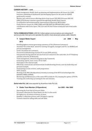 Confidential Resume Mudasar Ghansar
__________________________________________________________________________________
+61 432233078 mudasar@hotmail.com Page 4 of 4
CAREER HISTORY – cont.
• Fault	
  management,	
  Health	
  check-­‐up	
  planning	
  and	
  implementation	
  till	
  closure	
  for	
  CORE	
  
functions,	
  publishing	
  of	
  dashboards	
  and	
  developing	
  reports	
  for	
  the	
  same	
  for	
  ADHOC	
  
performance	
  reviews.	
  
• Monitor	
  and	
  control	
  service	
  affecting	
  alarms	
  from	
  lucent	
  5ESS	
  MSC/Ericsson	
  AXE	
  810	
  	
  	
  	
  
GMSC/ZTE/Huawei	
  switches	
  reported	
  through	
  Daily	
  Health	
  Check	
  reports.	
  
• Co-­‐ordination	
  and	
  workaround	
  for	
  improvement	
  of	
  Quarterly	
  MCN	
  Audits.	
  
• Faulty	
  Devices	
  closure	
  for	
  CORE	
  CDMA	
  and	
  GSM	
  (MSC)	
  &	
  GSM	
  RAN	
  (BSC)	
  and	
  in	
  
coordination	
  with	
  Circle,	
  Spare,	
  TAC	
  Core	
  and	
  TAC	
  Ran	
  Teams	
  to	
  keep	
  the	
  fault	
  trend	
  under	
  
control.	
  
	
  
TATA COMMUNICATIONS (USD $3.2 billion global communications and enterprise IT
service provider that owns and operates the world’s most advanced subsea cable network)
v Subject Matter Expert Jul 2008 – May
2012
• Handling	
  highest	
  revenue	
  generating	
  customers	
  of	
  TCL	
  (Platinum	
  Customers).	
  
• Awarded	
  “Pat	
  on	
  the	
  Back”	
  award	
  for	
  training	
  132	
  agents,	
  managers	
  and	
  TL’s	
  on	
  WiMAX	
  and	
  
process	
  management.	
  
• Level	
  1	
  Escalation	
  for	
  customers.	
  
• First	
  level	
  troubleshooting	
  of	
  all	
  the	
  IP	
  circuits	
  (VPN	
  and	
  ILL).	
  
• Instrumental	
  during	
  network	
  roll	
  outs	
  from	
  Core	
  network	
  to	
  the	
  subscriber,	
  for	
  IP	
  Telephony	
  
and	
  Data	
  networks	
  (IP	
  Network).	
  
• Team	
  management,	
  administrating	
  day	
  to	
  day	
  Teamwork.	
  
• Generating	
  reports,	
  team	
  scores,	
  TF	
  for	
  CSAT.	
  
• Participate	
  in	
  the	
  internal	
  audit.	
  
• Effectively	
  communicate	
  and	
  demonstrate	
  troubleshooting	
  chronic	
  cases	
  by	
  leadership	
  and	
  
personal	
  example.	
  
• Participating	
  in	
  team	
  reviews,	
  audit	
  programmes.	
  
• SPOT	
  analysis.	
  
• Working	
  in	
  the	
  NOC	
  (Headquarters)	
  remotely	
  accessing	
  of	
  the	
  BTS’S	
  of	
  technologies	
  like	
  
RADWIN,	
  MMDS,	
  WIMAX.	
  
• Monitoring	
  and	
  Maintenance	
  of	
  the	
  entire	
  BTS	
  in	
  India	
  for	
  TCL,	
  keeping	
  the	
  uptime	
  of	
  99.9%.	
  
• Training	
  and	
  conducting	
  up	
  training	
  for	
  the	
  new	
  Entrants.	
  
Zenta India Pvt. Ltd (now acquired by Accenture India Pvt Ltd)
v Dialler Team Member (IT/Operations) Jun 2003 – Mar 2005
• Operating	
  the	
  front	
  End	
  of	
  Concerto	
  Dialer.	
  
• Increased	
  Collections	
  for	
  Chase	
  Bank	
  to	
  be	
  No.1	
  in	
  the	
  world.	
  
• Hit	
  highest	
  no.	
  of	
  contacts	
  in	
  history	
  of	
  chase.	
  
• Handled	
  3	
  collections	
  process	
  with	
  120	
  agent’s	
  capacity.	
  
• Trained	
  a	
  batch	
  for	
  selling	
  skills	
  and	
  soft	
  skills.
 