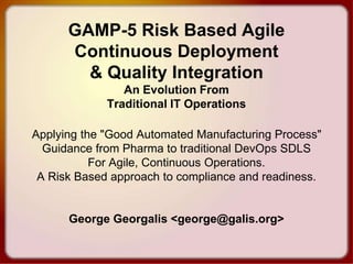 GAMP-5 Risk Based Agile
Continuous Deployment
& Quality Integration
An Evolution From
Traditional IT Operations
Applying the "Good Automated Manufacturing Process"
Guidance from Pharma to traditional DevOps SDLS
For Agile, Continuous Operations.
A Risk Based approach to compliance and readiness.
George Georgalis <george@galis.org>
 