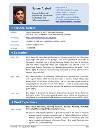 Resume – Dr. eng. Samer Alabed 1/8
Address
Homepage
Telephone
Nationality
Birthday
Home: Bismarckstr. 9, 64293 Darmstadt, Germany.
Office: NTS, FG-18, Merckstr. 25, 64283 Darmstadt, Germany.
http://www.drsameralabed.wix.com/samer
+4961511545346, +4917641352558, +496151166271
German and Jordanian.
18.08.1981
2008 – 2012
2003 – 2005
1999 - 2003
2008 – Present
Ph.D. degree (Dr.Ing) in Electrical Engineering, Telecommunications, and Information
Technology with great honor ("magna cum laude"), Darmstadt University of
Technology, Darmstadt- City of Science, Germany. Advisors: Prof. Alex B. Gershman
and Prof. Marius Pesavento. Thesis title: "Computationally Efficient Spatial and
Cooperative Diversity Techniques for Wireless Communication Networks". Thesis
topics: digital & statistical signal processing and digital & wireless communication
systems. (GPA: Sehr Gut).
M.Sc degree in Electrical Engineering / Electronic and Communication Engineering
with highest honors (first honors), University of Jordan, Jordan. Thesis title:
Enhancement of the design of high quality, low bit rate speech coder based on
analysis/synthesis sinusoidal model. Thesis topics: Audio & speech processsing,
digital & statistical signal processing, and digital & wireless communication systems.
(GPA: 3.88/4).
B.Sc degree in Electrical and Computer Engineering with great honor, Hashemite
University, Jordan. Thesis topics: Audio & speech source coding, and enhancement,
digital signal processing, and digital & wireless communication systems. (GPA:3.50/4).
Postdoctoral Researcher, Teaching Assistant, Research Assistant, Darmstadt
University of Technology (TU-Darmstadt), Germany.
Lecturer and project supervisor of graduate courses in the fields of electrical
engineering and information technology such as "Advanced Algorithms for Smart
Antenna Systems (multi-antenna systems, adaptive beamforming, and array
signal processing techniques), Information Theory I & II, MIMO Communication
Systems and Space Time Coding.
Samer Alabed
Dr. eng. in Electrical
Engineering, Information
Technology , and
Telecommunications.
Bismarckstr. 9
64293 Darmstadt, Germany
Phone: +4961511545346
Mobile:+4917641352558
salabed@nt.tu-darmstadt.de
dr.samer_alabed@yahoo.com
www.drsameralabed.wix.com/samer
→ Personal Details
→ Work Experience
→ Educa>on
 