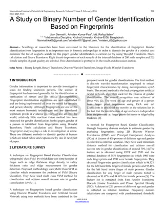 International Journal of Scientific & Engineering Research, Volume 7, Issue 2, February-2016 338
ISSN 2229-5518
IJSER © 2016
http://www.ijser.org
A Study on Binary Number of Gender Identification
Based on Fingerprints
Liton Devnath1
, Arindam Kumar Paul2
, Md. Rafiqul Islam3
1, 2, 3
Mathematics Discipline, Khulna University, Khulna-9208, Bangladesh
1
litonmathku09@gmail.com,2
arindam017@gmail.com, 3
mrislam_66@yahoo.com
Abstract— Scantlings of researches have been conversed in the literature for the identification of fingerprint. Gender
identification from fingerprints is an important step in forensic anthropology in order to identify the gender of a criminal and
minimize the list of suspects search. In this paper, gender identification is carried out by using Wavelet Transform, Pixels
calculation and Binary Transform. Right thumb impression of each sample of the internal database of 200 male samples and 200
female samples of good quality are selected. This identification is portrayed in the result and discussion section.
Index Terms— Binary Length, Binary Transform, Discrete Wavelet Transform, Image Pixels, Wavelet Transform
——————————  ——————————
1 INTRODUCTION
Gender information is important to provide investigative
leads for finding unknown persons. The science of
fingerprint has been used generally for the identification or
verification of person and for official documentation.
Fingerprint identification algorithms are well established
and are being implemented all over the world for security
and person identity. Although Fingerprints are one of the
most mature biometric technologies and are considered
legitimate proofs of evidence in courts of law all over the
world, relatively little machine vision method has been
proposed for gender identification. In this paper, gender of
a person is identified from fingerprints using Wavelet
Transform, Pixels calculation and Binary Transform.
Fingerprint analysis plays a role in investigation of crime.
There are different methods to identify gender of human
which are listed below and explain one by one in next part
of paper.
2 LITERATURE SURVEY
A technique on Fingerprint Based Gender Classification
using multi- class SVM by which have use some features of
finger such as ridge thickness, ridge density to valley
thickness ratio and ridge measurement for gender
detection. Proposed methodology uses Multi Class SVM as
classifier which overcomes the problem of SVM (Binary
Classifier). They have used multi class SVM method for
classification and achieve overall success rate in gender
classification is 91% [1].
A technique on Fingerprints based gender classification
using Discrete Wavelet Transform and Artificial Neural
Network using two methods have been combined in the
proposed work for gender classifications. The first method
is discrete wavelet transformation employed to extract
fingerprint characteristics by doing decomposition upto5
levels. The second method is the back propagation artificial
neural network algorithm used for the process of gender
identification. The overall recognition rate achieved of
about 91% [2]. The work on age and gender of a person
from finger print impression using RVA and dct
Coefficients is described the novelty in the solution lies in
the fact that the identification of age and sex is independent
from the pressure i.e. finger prints thickness or ridge/valley
thickness [3].
A method for Fingerprint Based Gender Classification
through frequency domain analysis to estimate gender by
analyzing fingerprints using 2D Discrete Wavelet
Transforms (DWT) and Principal Component Analysis
(PCA). A dataset of 400 persons of different age and gender
is collected as internal database. They have used minimum
distance method for classification and achieve overall
success rate in gender classification of around 70% [4].The
feature set is obtained using DWT and SVD and the
internal database of 3570 fingerprints in which 1980 were
male fingerprints and 1590 were female fingerprints. They
obtained Finger-wise gender classification which is 94.32%
for the left hand little fingers of female persons and 95.46%
for the left hand index finger of male persons. Gender
classification for any finger of male persons tested is
obtained as 91.67% and 84.69% for female persons [5]. The
feature set is extracted from Fast Fourier Transform,
Discrete Cosine Transform and Power Spectral Density
(PSD). A dataset of 220 persons of different age and gender
is collected as internal database. Frequency domain
calculations are compared with predetermined threshold
IJSER
 