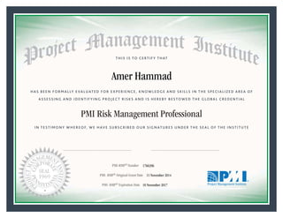 HAS BEEN FORMALLY EVALUATED FOR EXPERIENCE, KNOWLEDGE AND SKILLS IN THE SPECIALIZED AREA OF
ASSESSING AND IDENTIFYING PROJECT RISKS AND IS HEREBY BESTOWED THE GLOBAL CREDENTIAL
THIS IS TO CERTIFY THAT
IN TESTIMONY WHEREOF, WE HAVE SUBSCRIBED OUR SIGNATURES UNDER THE SEAL OF THE INSTITUTE
PMI Risk Management Professional
PMI-RMP® Number «CertificateID»
PMI- RMP® Original Grant Date «OriginalGrantDate»
PMI- RMP® Expiration Date «EffectiveExpiryDate»10 November 2017
11 November 2014
Amer Hammad
1766396
President and Chief Executive OfficerMark A. Langley •Chair, Board of DirectorsRicardo Triana •
 