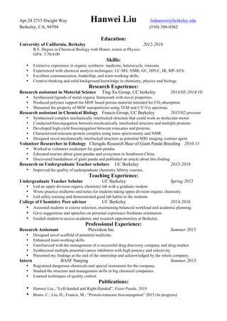 Apt 24 2715 Dwight Way Hanwei Liu liuhanwei@berkeley.edu
Berkeley, CA, 94704 (510) 388-0362
Education:
University of California, Berkeley 2012-2016
B.S. Degree in Chemical Biology with Honor, minor at Physics
GPA: 3.70/4.00
Skills:
• Extensive experience in organic synthesis: medicine, heterocycle, rotaxane.
• Experienced with chemical analysis techniques: LC-MS, NMR, GC, HPLC, IR, MP-AES.
• Excellent communication, leadership, and team-working skills.
• Creative thinking and solid background knowledge in chemistry, physics and biology.
Research Experience:
Research assisstant in Material Science Ting Xu Group, UC berkeley 2014/05-2014/10
• Synthesized ligands of metal organic framework with novel properties.
• Produced polymer support for MOF based porous material intended for CO2 absorption.
• Measured the property of MOF nanoparticles using TEM and UV-Vis spectrum.
Research assisstant in Chemical Biology Francis Group, UC Berkeley 2015/02-present
• Synthesized complex mechanically interlocked structure that could work as molecular motor.
• Conducted bioconjugation between mechcanically interlocked structure and multiple proteins.
• Developed high-yield bioconjugation between rotaxanes and proteins.
• Characterized rotaxane-protein complex using mass spectrometry and NMR.
• Designed novel mechanically interlocked structure as potential MRI imaging contrast agent.
Volunteer Researcher in Ethology Chengdu Research Base of Giant Panda Breeding 2010-11
• Worked as volunteer zookeeper for giant pandas.
• Educated tourists about giant pandas and ecosystem in Southwest China.
• Discovered handedness of giant panda and published an article about this finding.
Research on Undergraduate Teacher scholars UC Berkeley 2015-2016
• Improved the quality of undergraduate chemistry labtory courses.
Teaching Experience:
Undergraduate Teacher Scholar UC Berkeley Spring 2015
• Led an upper division organic chemistry lab with a graduate student.
• Wrote practice midterms and notes for students taking upper division organic chemistry.
• Led safety training and demonstrated good lab habits to the students
College of Chemistry Peer advisor UC Berkeley 2014-2016
• Assissted students in course selection, maintaining balanced workload and academic planning.
• Gave suggestions and speeches on personal experience freshman orientation.
• Guided student to access academic and research opportunities at Berkeley.
Professional Experience:
Research Assisstant Plexxikon Inc. Summer 2015
• Designed novel scaffold of potential medicine.
• Enhanced team-working skills.
• Familiarized with the management of a successful drug discovery company and drug market.
• Synthesized multiple potential cancer inhibitors with high potency and selectivity.
• Presented my findings at the end of the internship and acknowledged by the whole company.
Intern BASF Nanjing Summer 2013
• Registered dangerous chemicals and special instrument for the company.
• Studied the structure and management skills in big chemical companies.
• Learned techniques of quality control.
Publications:
• Hanwei Liu.; “Left-handed and Right-Handed”, Giant Panda, 2010
• Bruns. C.; Liu, H.; Francis, M.; “Protein-rotaxane bioconjugation” 2015 (In progress)
 