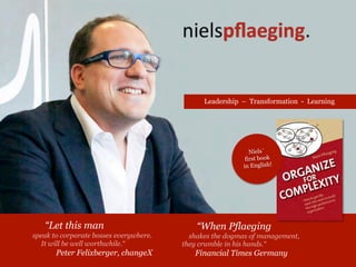 “When Pflaeging
shakes the dogmas of management,
they crumble in his hands.“
Financial Times Germany
Speaker on Leadership, Complexity & Change
“Let this man
speak to corporate bosses everywhere.
It will be well worthwhile.“
Peter Felixberger, changeX
Niels´
first book
in English!
 