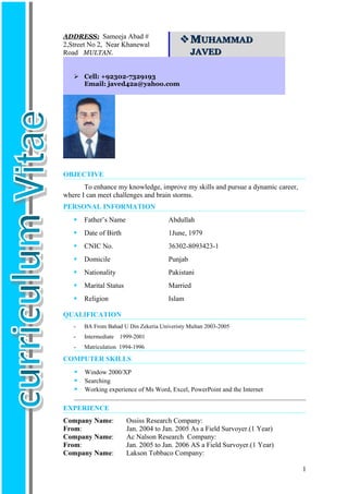 OBJECTIVE
To enhance my knowledge, improve my skills and pursue a dynamic career,
where I can meet challenges and brain storms.
PERSONAL INFORMATION
 Father’s Name Abdullah
 Date of Birth 1June, 1979
 CNIC No. 36302-8093423-1
 Domicile Punjab
 Nationality Pakistani
 Marital Status Married
 Religion Islam
QUALIFICATION
- BA From Bahad U Din Zekeria Univeristy Multan 2003-2005
- Intermediate 1999-2001
- Matriculation 1994-1996
COMPUTER SKILLS
 Window 2000/XP
 Searching
 Working experience of Ms Word, Excel, PowerPoint and the Internet
EXPERIENCE
Company Name: Ossiss Research Company:
From: Jan. 2004 to Jan. 2005 As a Field Survoyer.(1 Year)
Company Name: Ac Nalson Research Company:
From: Jan. 2005 to Jan. 2006 AS a Field Survoyer.(1 Year)
Company Name: Lakson Tobbaco Company:
ADDRESS: Sameeja Abad #
2,Street No 2, Near Khanewal
Road MULTAN.
MMUHAMMADUHAMMAD
JAVEDJAVED
 Cell: +92302-7329193
Email: javed42a@yahoo.com
1
 