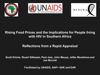 Rising Food Prices and the Implications for People living
              with HIV in Southern Africa

             Reflections from a Rapid Appraisal


Scott Drimie, Stuart Gillespie, Paul Jere, John Msuya, Jefter Mxotshwa and
                                 Joe Muriuki

               Facilitated by UNAIDS, NAP+ SAR and EAR
 