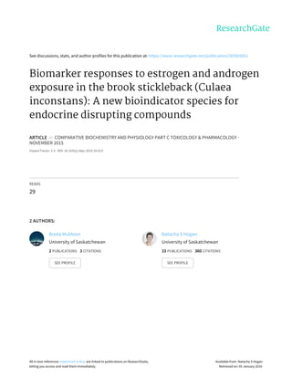 See	discussions,	stats,	and	author	profiles	for	this	publication	at:	https://www.researchgate.net/publication/283565851
Biomarker	responses	to	estrogen	and	androgen
exposure	in	the	brook	stickleback	(Culaea
inconstans):	A	new	bioindicator	species	for
endocrine	disrupting	compounds
ARTICLE		in		COMPARATIVE	BIOCHEMISTRY	AND	PHYSIOLOGY	PART	C	TOXICOLOGY	&	PHARMACOLOGY	·
NOVEMBER	2015
Impact	Factor:	2.3	·	DOI:	10.1016/j.cbpc.2015.10.013
READS
29
2	AUTHORS:
Breda	Muldoon
University	of	Saskatchewan
2	PUBLICATIONS			3	CITATIONS			
SEE	PROFILE
Natacha	S	Hogan
University	of	Saskatchewan
33	PUBLICATIONS			360	CITATIONS			
SEE	PROFILE
All	in-text	references	underlined	in	blue	are	linked	to	publications	on	ResearchGate,
letting	you	access	and	read	them	immediately.
Available	from:	Natacha	S	Hogan
Retrieved	on:	05	January	2016
 