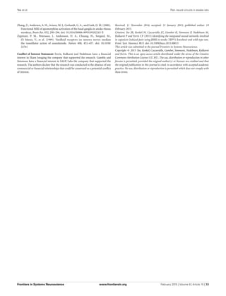 Yee et al. Pain neural circuits in awake rats
Zhang, Z., Andersen, A. H., Avison, M. J., Gerhardt, G. A., and Gash, D. M. (2000).
Functional MRI of apomorphine activation of the basal ganglia in awake rhesus
monkeys. Brain Res. 852, 290–296. doi: 10.1016/S0006-8993(99)02243-X
Zygmunt, P. M., Petersson, J., Andersson, D. A., Chuang, H., Sorgard, M.,
Di Marzo, V., et al. (1999). Vanilloid receptors on sensory nerves mediate
the vasodilator action of anandamide. Nature 400, 452–457. doi: 10.1038/
22761
Conﬂict of Interest Statement: Ferris, Kulkarni and Nedelman have a ﬁnancial
interest in Ekam Imaging the company that supported the research. Gamble and
Simmons have a ﬁnancial interest in SAGE Labs the company that supported the
research. The authors declare that the research was conducted in the absence of any
commercial or ﬁnancial relationships that could be construed as a potential conﬂict
of interest.
Received: 11 November 2014; accepted: 31 January 2015; published online: 19
February 2015.
Citation: Yee JR, Kenkel W, Caccaviello JC, Gamber K, Simmons P, Nedelman M,
Kulkarni P and Ferris CF (2015) Identifying the integrated neural networks involved
in capsaicin-induced pain using fMRI in awake TRPV1 knockout and wild-type rats.
Front. Syst. Neurosci. 9:15. doi: 10.3389/fnsys.2015.00015
This article was submitted to the journal Frontiers in Systems Neuroscience.
Copyright © 2015 Yee, Kenkel, Caccaviello, Gamber, Simmons, Nedelman, Kulkarni
and Ferris. This is an open-access article distributed under the terms of the Creative
Commons Attribution License (CC BY). The use, distribution or reproduction in other
forums is permitted, provided the original author(s) or licensor are credited and that
the original publication in this journal is cited, in accordance with accepted academic
practice. No use, distribution or reproduction is permitted which does not comply with
these terms.
Frontiers in Systems Neuroscience www.frontiersin.org February 2015 | Volume 9 | Article 15 | 13
 